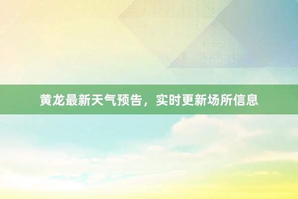 黄龙最新天气预告，实时更新场所信息