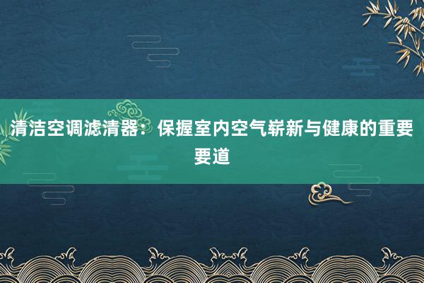 清洁空调滤清器：保握室内空气崭新与健康的重要要道